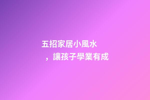 五招家居小風水，讓孩子學業有成